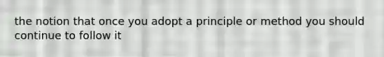 the notion that once you adopt a principle or method you should continue to follow it