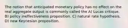 The notion that anticipated monetary policy has no effect on the real aggregate output is commonly called the A) Lucas critique. B) policy ineffectiveness proposition. C) natural rate hypothesis. D) new Keynesian proposition.