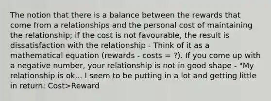 The notion that there is a balance between the rewards that come from a relationships and the personal cost of maintaining the relationship; if the cost is not favourable, the result is dissatisfaction with the relationship - Think of it as a mathematical equation (rewards - costs = ?). If you come up with a negative number, your relationship is not in good shape - "My relationship is ok... I seem to be putting in a lot and getting little in return: Cost>Reward