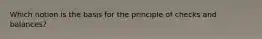 Which notion is the basis for the principle of checks and balances?