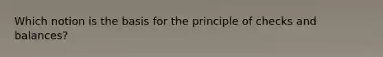 Which notion is the basis for the principle of checks and balances?