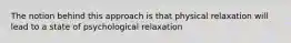 The notion behind this approach is that physical relaxation will lead to a state of psychological relaxation