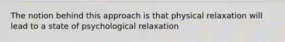 The notion behind this approach is that physical relaxation will lead to a state of psychological relaxation