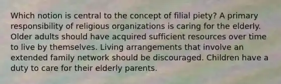 Which notion is central to the concept of filial piety? A primary responsibility of religious organizations is caring for the elderly. Older adults should have acquired sufficient resources over time to live by themselves. Living arrangements that involve an extended family network should be discouraged. Children have a duty to care for their elderly parents.