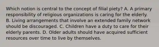 Which notion is central to the concept of filial piety? A. A primary responsibility of religious organizations is caring for the elderly. B. Living arrangements that involve an extended family network should be discouraged. C. Children have a duty to care for their elderly parents. D. Older adults should have acquired sufficient resources over time to live by themselves.