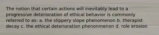 The notion that certain actions will inevitably lead to a progressive deterioration of ethical behavior is commonly referred to as: a. the slippery slope phenomenon b. therapist decay c. the ethical deterioration phenonmenon d. role erosion