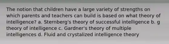 The notion that children have a large variety of strengths on which parents and teachers can build is based on what theory of intelligence? a. Sternberg's theory of successful intelligence b. g theory of intelligence c. Gardner's theory of multiple intelligences d. Fluid and crystalized intelligence theory