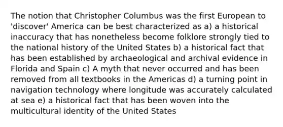 The notion that Christopher Columbus was the first European to 'discover' America can be best characterized as a) a historical inaccuracy that has nonetheless become folklore strongly tied to the national history of the United States b) a historical fact that has been established by archaeological and archival evidence in Florida and Spain c) A myth that never occurred and has been removed from all textbooks in the Americas d) a turning point in navigation technology where longitude was accurately calculated at sea e) a historical fact that has been woven into the multicultural identity of the United States