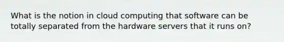 What is the notion in cloud computing that software can be totally separated from the hardware servers that it runs on?