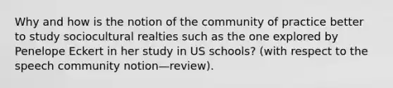 Why and how is the notion of the community of practice better to study sociocultural realties such as the one explored by Penelope Eckert in her study in US schools? (with respect to the speech community notion—review).