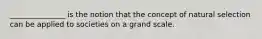 _______________ is the notion that the concept of natural selection can be applied to societies on a grand scale.