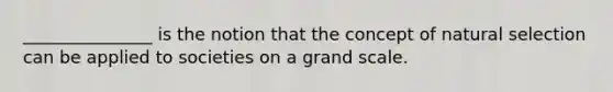_______________ is the notion that the concept of natural selection can be applied to societies on a grand scale.
