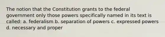 The notion that the Constitution grants to the federal government only those powers specifically named in its text is called: a. federalism b. separation of powers c. expressed powers d. necessary and proper