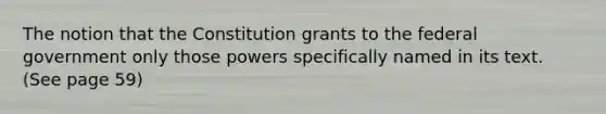 The notion that the Constitution grants to the federal government only those powers specifically named in its text. (See page 59)