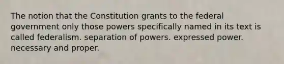 The notion that the Constitution grants to the federal government only those powers specifically named in its text is called federalism. separation of powers. expressed power. necessary and proper.