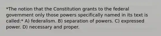 *The notion that the Constitution grants to the federal government only those powers specifically named in its text is called:* A) federalism. B) separation of powers. C) expressed power. D) necessary and proper.