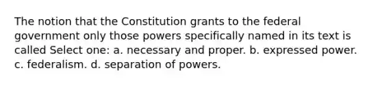 The notion that the Constitution grants to the federal government only those powers specifically named in its text is called Select one: a. necessary and proper. b. expressed power. c. federalism. d. separation of powers.