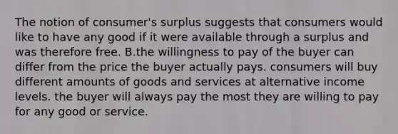 The notion of consumer's surplus suggests that consumers would like to have any good if it were available through a surplus and was therefore free. B.the willingness to pay of the buyer can differ from the price the buyer actually pays. consumers will buy different amounts of goods and services at alternative income levels. the buyer will always pay the most they are willing to pay for any good or service.