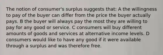 The notion of consumer's surplus suggests that: A the willingness to pay of the buyer can differ from the price the buyer actually pays. B the buyer will always pay the most they are willing to pay for any good or service. C consumers will buy different amounts of goods and services at alternative income levels. D consumers would like to have any good if it were available through a surplus and was therefore free.