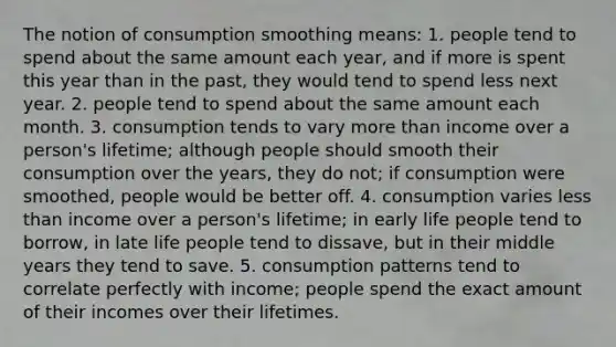 The notion of consumption smoothing means: 1. people tend to spend about the same amount each year, and if more is spent this year than in the past, they would tend to spend less next year. 2. people tend to spend about the same amount each month. 3. consumption tends to vary more than income over a person's lifetime; although people should smooth their consumption over the years, they do not; if consumption were smoothed, people would be better off. 4. consumption varies less than income over a person's lifetime; in early life people tend to borrow, in late life people tend to dissave, but in their middle years they tend to save. 5. consumption patterns tend to correlate perfectly with income; people spend the exact amount of their incomes over their lifetimes.