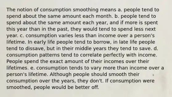 The notion of consumption smoothing means a. people tend to spend about the same amount each month. b. people tend to spend about the same amount each year, and if more is spent this year than in the past, they would tend to spend less next year. c. consumption varies less than income over a person's lifetime. In early life people tend to borrow, in late life people tend to dissave, but in their middle years they tend to save. d. consumption patterns tend to correlate perfectly with income. People spend the exact amount of their incomes over their lifetimes. e. consumption tends to vary more than income over a person's lifetime. Although people should smooth their consumption over the years, they don't. If consumption were smoothed, people would be better off.