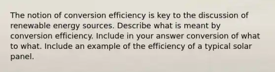 The notion of conversion efficiency is key to the discussion of renewable energy sources. Describe what is meant by conversion efficiency. Include in your answer conversion of what to what. Include an example of the efficiency of a typical solar panel.