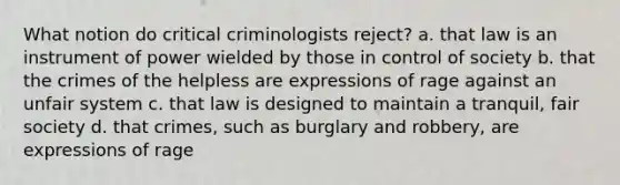 What notion do critical criminologists reject? a. that law is an instrument of power wielded by those in control of society b. that the crimes of the helpless are expressions of rage against an unfair system c. that law is designed to maintain a tranquil, fair society d. that crimes, such as burglary and robbery, are expressions of rage