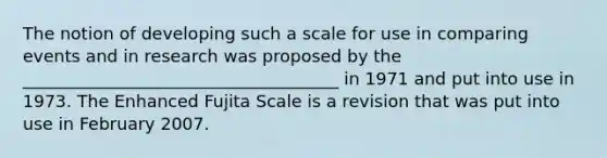 The notion of developing such a scale for use in comparing events and in research was proposed by the _____________________________________ in 1971 and put into use in 1973. The Enhanced Fujita Scale is a revision that was put into use in February 2007.