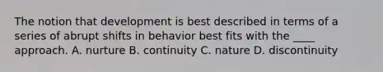 ​The notion that development is best described in terms of a series of abrupt shifts in behavior best fits with the ____ approach. ​A. nurture ​B. continuity ​C. nature D. ​discontinuity