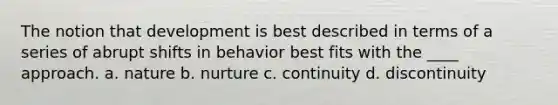 The notion that development is best described in terms of a series of abrupt shifts in behavior best fits with the ____ approach. a. nature b. nurture c. continuity d. discontinuity