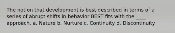 The notion that development is best described in terms of a series of abrupt shifts in behavior BEST fits with the ____ approach. a. Nature b. Nurture c. Continuity d. Discontinuity