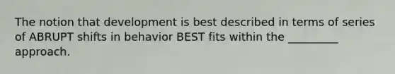 The notion that development is best described in terms of series of ABRUPT shifts in behavior BEST fits within the _________ approach.