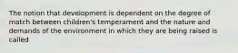 The notion that development is dependent on the degree of match between children's temperament and the nature and demands of the environment in which they are being raised is called