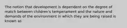 The notion that development is dependent on the degree of match between children's temperament and the nature and demands of the environment in which they are being raised is known as