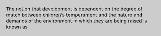 The notion that development is dependent on the degree of match between children's temperament and the nature and demands of the environment in which they are being raised is known as