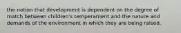 the notion that development is dependent on the degree of match between children's temperament and the nature and demands of the environment in which they are being raised.