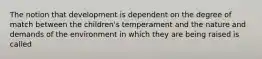 The notion that development is dependent on the degree of match between the children's temperament and the nature and demands of the environment in which they are being raised is called