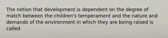 The notion that development is dependent on the degree of match between the children's temperament and the nature and demands of the environment in which they are being raised is called