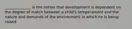 ______________ is the notion that development is dependent on the degree of match between a child's temperament and the nature and demands of the environment in which he is being raised