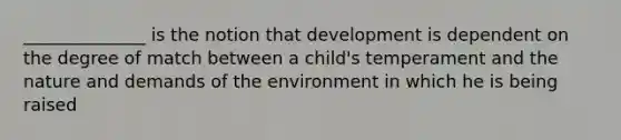 ______________ is the notion that development is dependent on the degree of match between a child's temperament and the nature and demands of the environment in which he is being raised