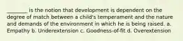 ________ is the notion that development is dependent on the degree of match between a child's temperament and the nature and demands of the environment in which he is being raised. a. Empathy b. Underextension c. Goodness-of-fit d. Overextension