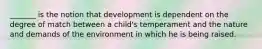 _______ is the notion that development is dependent on the degree of match between a child's temperament and the nature and demands of the environment in which he is being raised.