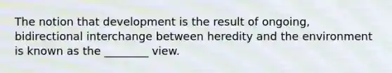 The notion that development is the result of ongoing, bidirectional interchange between heredity and the environment is known as the ________ view.