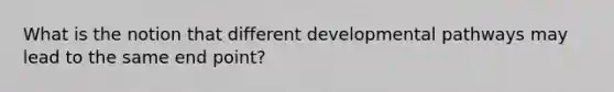 What is the notion that different developmental pathways may lead to the same end point?