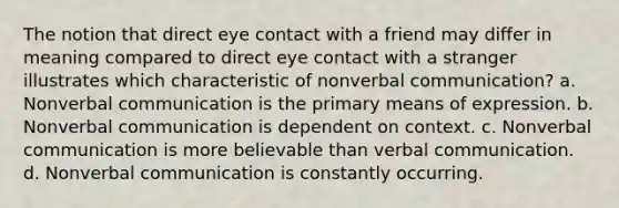 The notion that direct eye contact with a friend may differ in meaning compared to direct eye contact with a stranger illustrates which characteristic of nonverbal communication? a. Nonverbal communication is the primary means of expression. b. Nonverbal communication is dependent on context. c. Nonverbal communication is more believable than verbal communication. d. Nonverbal communication is constantly occurring.