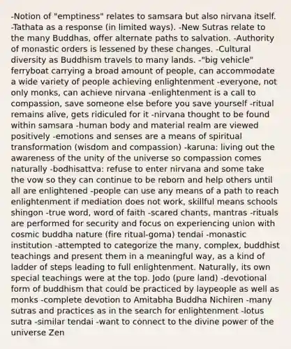 -Notion of "emptiness" relates to samsara but also nirvana itself. -Tathata as a response (in limited ways). -New Sutras relate to the many Buddhas, offer alternate paths to salvation. -Authority of monastic orders is lessened by these changes. -Cultural diversity as Buddhism travels to many lands. -"big vehicle" ferryboat carrying a broad amount of people, can accommodate a wide variety of people achieving enlightenment -everyone, not only monks, can achieve nirvana -enlightenment is a call to compassion, save someone else before you save yourself -ritual remains alive, gets ridiculed for it -nirvana thought to be found within samsara -human body and material realm are viewed positively -emotions and senses are a means of spiritual transformation (wisdom and compassion) -karuna: living out the awareness of the unity of the universe so compassion comes naturally -bodhisattva: refuse to enter nirvana and some take the vow so they can continue to be reborn and help others until all are enlightened -people can use any means of a path to reach enlightenment if mediation does not work, skillful means schools shingon -true word, word of faith -scared chants, mantras -rituals are performed for security and focus on experiencing union with cosmic buddha nature (fire ritual-goma) tendai -monastic institution -attempted to categorize the many, complex, buddhist teachings and present them in a meaningful way, as a kind of ladder of steps leading to full enlightenment. Naturally, its own special teachings were at the top. Jodo (pure land) -devotional form of buddhism that could be practiced by laypeople as well as monks -complete devotion to Amitabha Buddha Nichiren -many sutras and practices as in the search for enlightenment -lotus sutra -similar tendai -want to connect to the divine power of the universe Zen