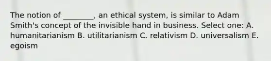 The notion of ________, an ethical system, is similar to Adam Smith's concept of the invisible hand in business. Select one: A. humanitarianism B. utilitarianism C. relativism D. universalism E. egoism