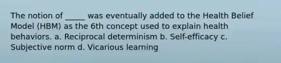 The notion of _____ was eventually added to the Health Belief Model (HBM) as the 6th concept used to explain health behaviors. a. Reciprocal determinism b. Self-efficacy c. Subjective norm d. Vicarious learning