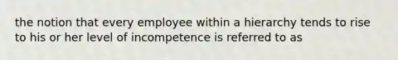 the notion that every employee within a hierarchy tends to rise to his or her level of incompetence is referred to as