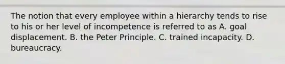 The notion that every employee within a hierarchy tends to rise to his or her level of incompetence is referred to as A. goal displacement. B. the Peter Principle. C. trained incapacity. D. bureaucracy.